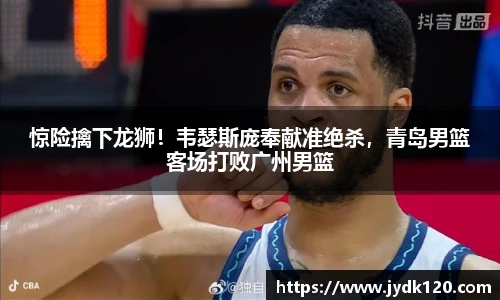 惊险擒下龙狮！韦瑟斯庞奉献准绝杀，青岛男篮客场打败广州男篮